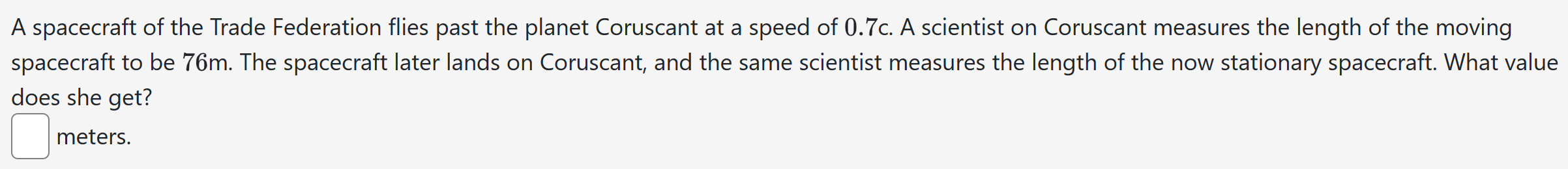 A spacecraft of the Trade Federation flies past the planet Coruscant at a speed of 0.7c. A scientist on Coruscant measures the length of the moving spacecraft to be 76 m. The spacecraft later lands on Coruscant, and the same scientist measures the length of the now stationary spacecraft. What value does she get? meters.