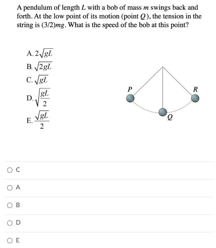 A pendulum of length L with a bob of mass m swings back and forth. At the low point of its motion (point Q), the tension in the string is (3/2)mg. What is the speed of the bob at this point? A. 2gL B. 2gL C. gL D. gL2 E. gL2 C A B D E