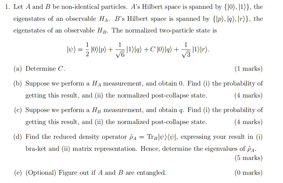  Let A and B be non-identical particles. A 's Hilbert space is spanned by { | 0 ⟩ , | 1 ⟩ } , the eigenstates of an observable H A . B 's Hilbert space is spanned by { | p ⟩ , | q ⟩ , | r ⟩ } , the eigenstates of an observable H B . The normalized two-particle state is | ψ ⟩ = 1 2 | 0 ⟩ | p ⟩ + 1 6 | 1 ⟩ | q ⟩ + C | 0 ⟩ | q ⟩ + 1 3 | 1 ⟩ | r ⟩ . (a) Determine C . (1 marks) (b) Suppose we perform a H A measurement, and obtain 0 . Find (i) the probability of getting this result, and (ii) the normalized post-collapse state. (4 marks) (c) Suppose we perform a H B measurement, and obtain q . Find (i) the probability of getting this result, and (ii) the normalized post-collapse state. (d) Find the reduced density operator ρ ^ A = Tr B ⁡ | ψ ⟩ ⟨ ψ | , expressing your result in (i) bra-ket and (ii) matrix representation. Hence, determine the eigenvalues of ρ ^ A . (5 marks) (e) (Optional) Figure out if A and B are entangled. (0 marks) 