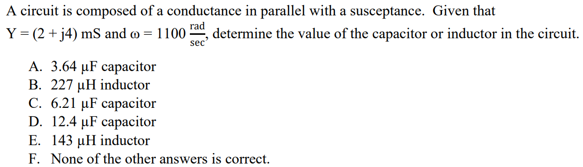 A circuit is composed of a conductance in parallel with a susceptance. Given that Y = (2 + j4) mS and ω = 1100 rad/sec, determine the value of the capacitor or inductor in the circuit. A. 3.64 µF capacitor B. 227 µH inductor C. 6.21 µF capacitor D. 12.4 µF capacitor E. 143 µH inductor F. None of the other answers is correct.