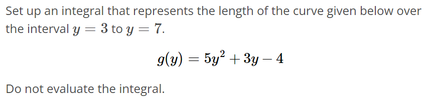 Set up an integral that represents the length of the curve given below over the interval y = 3 to y = 7. g(y) = 5y^2 + 3y - 4 Do not evaluate the integral.