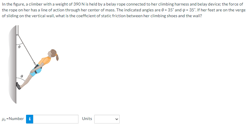 In the figure, a climber with a weight of 390 N is held by a belay rope connected to her climbing harness and belay device; the force of the rope on her has a line of action through her center of mass. The indicated angles are θ = 35∘ and φ = 35∘. If her feet are on the verge of sliding on the vertical wall, what is the coefficient of static friction between her climbing shoes and the wall? μS = Number Units