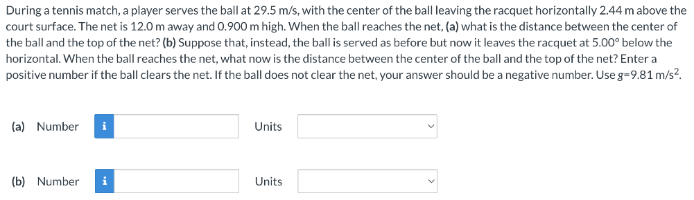 During a tennis match, a player serves the ball at 29.5 m/s, with the center of the ball leaving the racquet horizontally 2.44 m above the court surface. The net is 12.0 m away and 0.900 m high. When the ball reaches the net, (a) what is the distance between the center of the ball and the top of the net? (b) Suppose that, instead, the ball is served as before but now it leaves the racquet at 5.00∘ below the horizontal. When the ball reaches the net, what now is the distance between the center of the ball and the top of the net? Enter a positive number if the ball clears the net. If the ball does not clear the net, your answer should be a negative number. Use g = 9.81 m/s2. (a) Number Units (b) Number Units