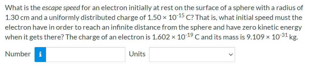 What is the escape speed for an electron initially at rest on the surface of a sphere with a radius of 1.30 cm and a uniformly distributed charge of 1.50×10−15 C? That is, what initial speed must the electron have in order to reach an infinite distance from the sphere and have zero kinetic energy when it gets there? The charge of an electron is 1.602×10−19 C and its mass is 9.109×10−31 kg. Number Units