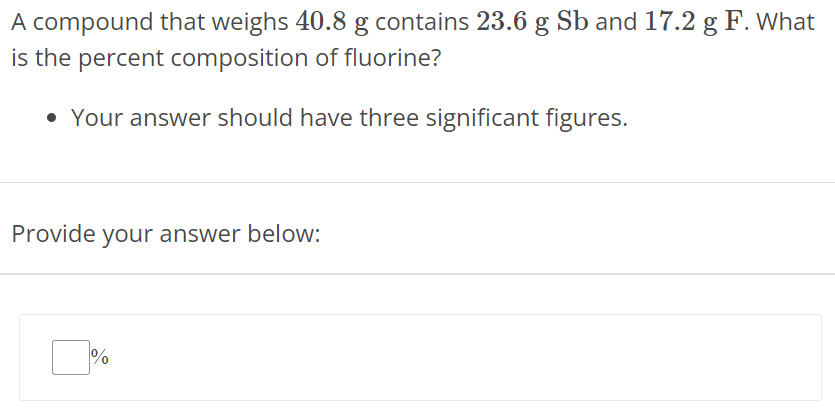 A compound that weighs 40.8 g contains 23.6 gSb and 17.2 g F. What is the percent composition of fluorine? Your answer should have three significant figures. Provide your answer below: % 