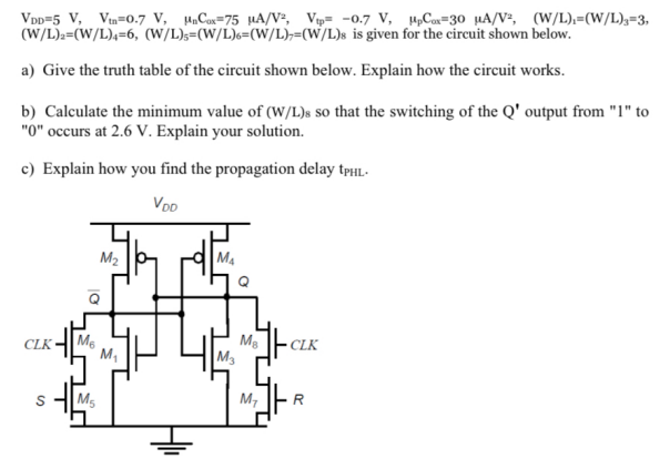 VDD = 5 V, Vtn = 0.7 V, μnCox = 75 μA/V2, Vtp = −0.7 V, μpCox = 30 μA/V2, (W/L)1 = (W/L)3 = 3, (W/L)2 = (W/L)4 = 6, (W/L)5 = (W/L)6 = (W/L)7 = (W/L)8 is given for the circuit shown below. a) Give the truth table of the circuit shown below. Explain how the circuit works. b) Calculate the minimum value of (W/L) s so that the switching of the Q′ output from "1" to " 0 " occurs at 2.6 V. Explain your solution. c) Explain how you find the propagation delay tPHL. 