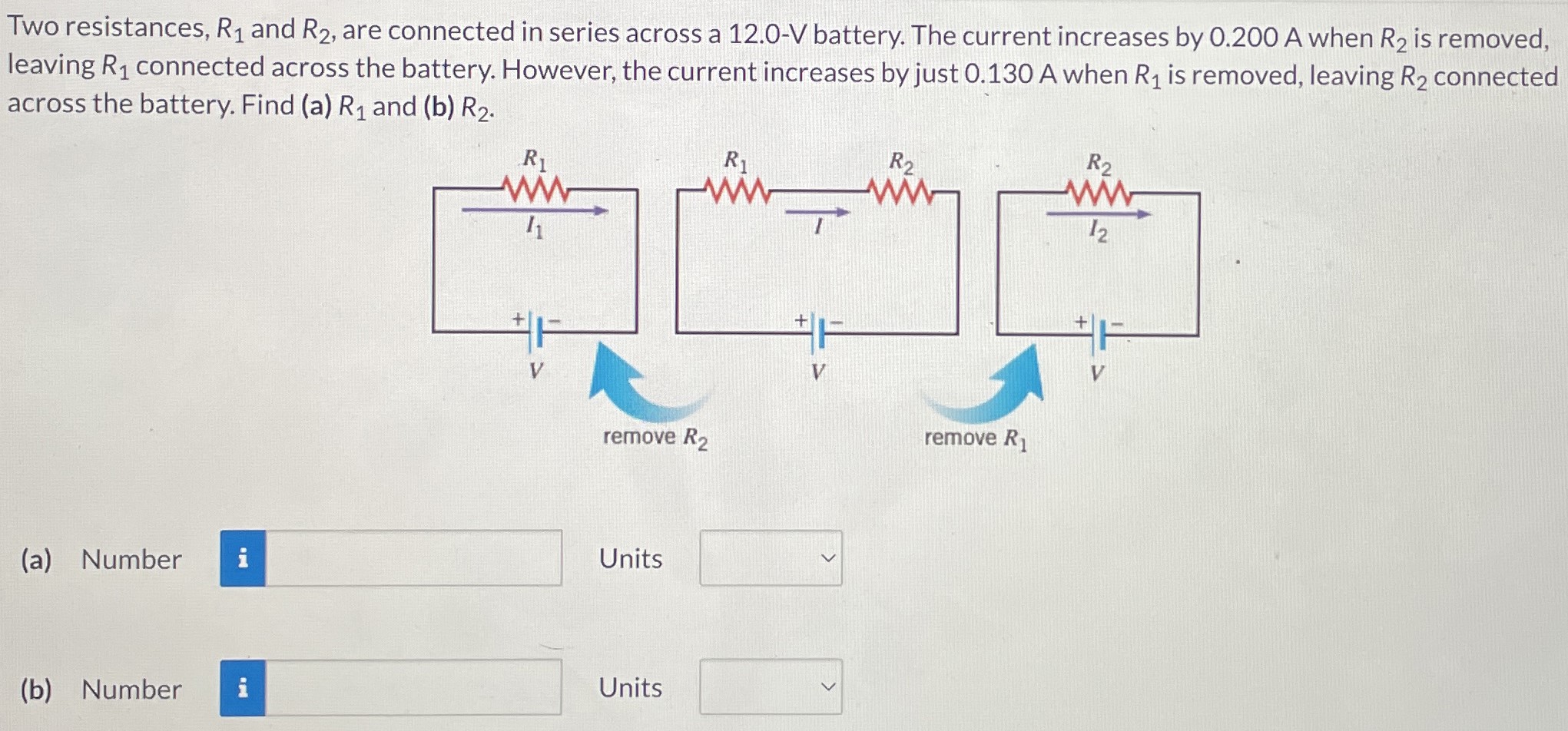 Two resistances, R1 and R2, are connected in series across a 12.0-V battery. The current increases by 0.200 A when R2 is removed, leaving R1 connected across the battery. However, the current increases by just 0.130 A when R1 is removed, leaving R2 connected across the battery. Find (a) R1 and (b) R2. (a) Number Units (b) Number Units