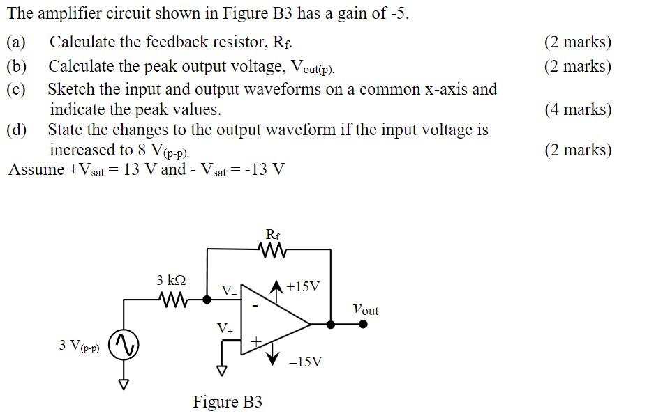 The amplifier circuit shown in Figure B3 has a gain of -5. (a) Calculate the feedback resistor, Rf. (2 marks) (b) Calculate the peak output voltage, Vout(p). (2 marks) (c) Sketch the input and output waveforms on a common x-axis and indicate the peak values. (4 marks) (d) State the changes to the output waveform if the input voltage is increased to 8 V(p−p). (2 marks) Assume +Vsat = 13 V and −Vsat = −13 V Figure B3