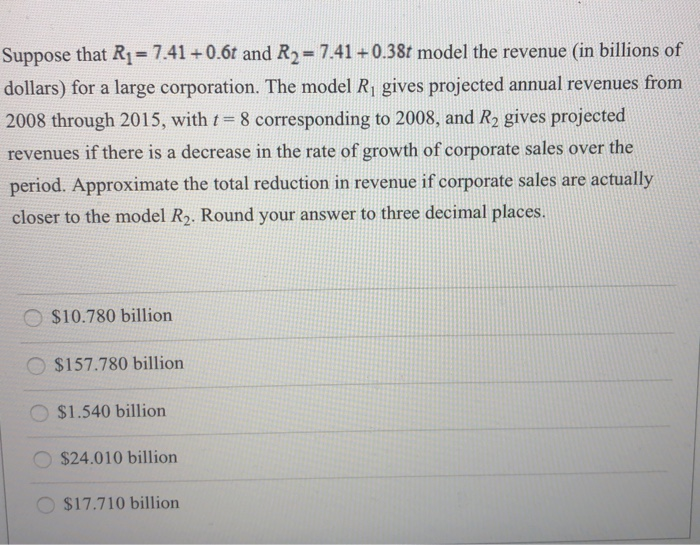 Suppose that R1 = 7.41 + 0.6t and R2 = 7.41 + 0.38t model the revenue (in billions of dollars) for a large corporation. The model R1 gives projected annual revenues from 2008 through 2015, with t = 8 corresponding to 2008, and R2 gives projected revenues if there is a decrease in the rate of growth of corporate sales over the period. Approximate the total reduction in revenue if corporate sales are actually closer to the model R2. Round your answer to three decimal places. $10.780 billion $157.780 billion $1.540 billion $24.010 billion $17.710 billion