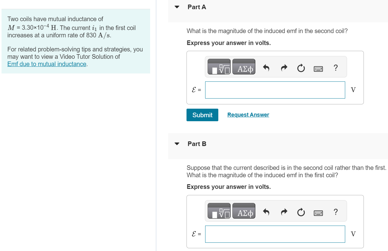 Two coils have mutual inductance of M = 3.30×10−4 H. The current i1 in the first coil increases at a uniform rate of 830 A/s. For related problem-solving tips and strategies, you may want to view a Video Tutor Solution of Emf due to mutual inductance. Part A What is the magnitude of the induced emf in the second coil? Express your answer in volts. Submit Request Answer Part B Suppose that the current described is in the second coil rather than the first. What is the magnitude of the induced emf in the first coil? Express your answer in volts. 