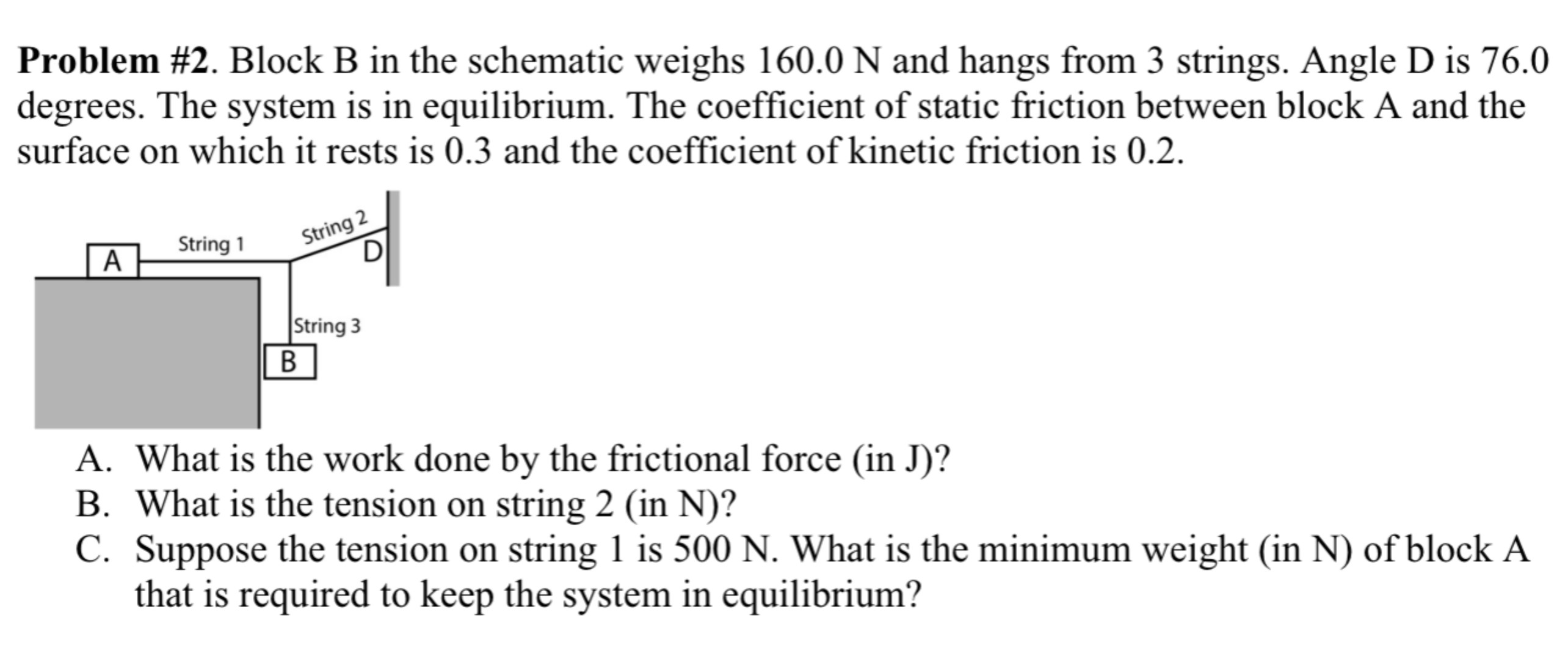 Problem #2. Block B in the schematic weighs 160.0 N and hangs from 3 strings. Angle D is 76.0 degrees. The system is in equilibrium. The coefficient of static friction between block A and the surface on which it rests is 0.3 and the coefficient of kinetic friction is 0.2 . A. What is the work done by the frictional force (in J)? B. What is the tension on string 2 (in N)? C. Suppose the tension on string 1 is 500 N. What is the minimum weight (in N ) of block A that is required to keep the system in equilibrium?