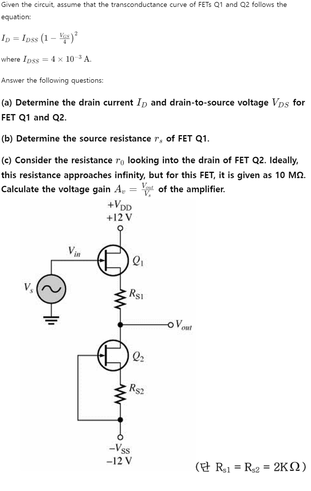 Given the circuit, assume that the transconductance curve of FETs Q1 and Q2 follows the equation: ID = IDSS(1 − VGS/4)2 where IDSS = 4×10−3 A. Answer the following questions: (a) Determine the drain current ID and drain-to-source voltage VDS for FET Q1 and Q2. (b) Determine the source resistance rs of FET Q1. (c) Consider the resistance r0 looking into the drain of FET Q2. Ideally, this resistance approaches infinity, but for this FET, it is given as 10 MΩ. Calculate the voltage gain Av = Vout Vs of the amplifier. (Rs1 = Rs2 = 2 KΩ )