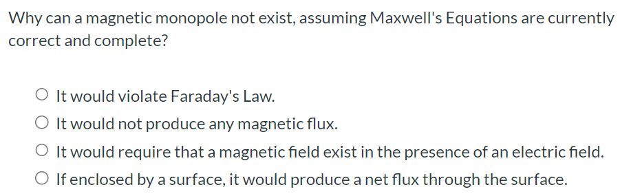 Why can a magnetic monopole not exist, assuming Maxwell's Equations are currently correct and complete? It would violate Faraday's Law. It would not produce any magnetic flux. It would require that a magnetic field exist in the presence of an electric field. If enclosed by a surface, it would produce a net flux through the surface.