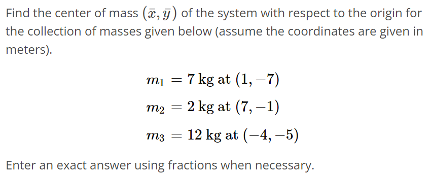 Find the center of mass (x‾, y‾) of the system with respect to the origin for the collection of masses given below (assume the coordinates are given in meters). m1 = 7 kg at (1, -7) m2 = 2 kg at (7, -1) m3 = 12 kg at (-4, -5) Enter an exact answer using fractions when necessary.