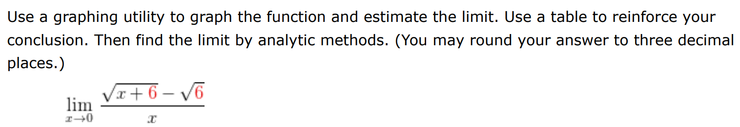 Use a graphing utility to graph the function and estimate the limit. Use a table to reinforce your conclusion. Then find the limit by analytic methods. (You may round your answer to three decimal places. ) limx→0 x+6 − 6 x 