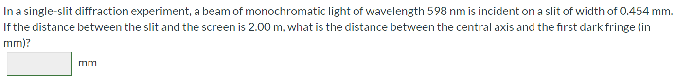 In a single-slit diffraction experiment, a beam of monochromatic light of wavelength 598 nm is incident on a slit of width of 0.454 mm. If the distance between the slit and the screen is 2.00 m, what is the distance between the central axis and the first dark fringe (in mm)?