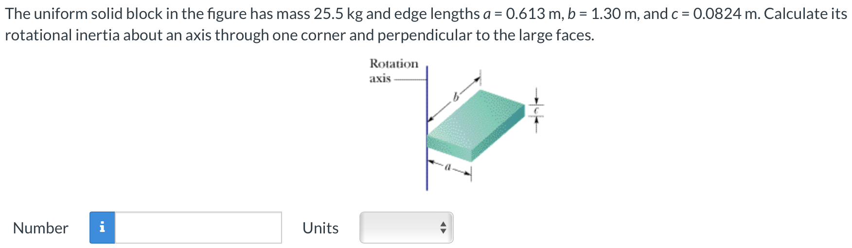 The uniform solid block in the figure has mass 25.5 kg and edge lengths a = 0.613 m, b = 1.30 m, and c = 0.0824 m. Calculate its rotational inertia about an axis through one corner and perpendicular to the large faces. Number Units