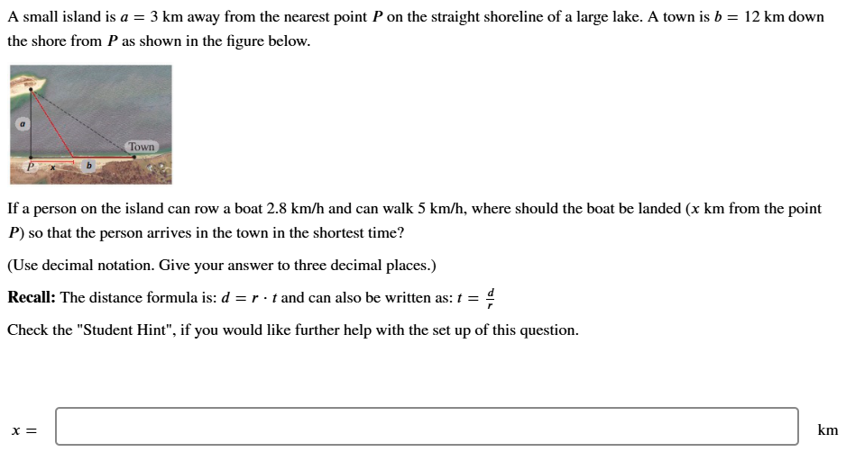 A small island is a = 3 km away from the nearest point P on the straight shoreline of a large lake. A town is b = 12 km down the shore from P as shown in the figure below. If a person on the island can row a boat 2.8 km/h and can walk 5 km/h, where should the boat be landed (xkm from the point P) so that the person arrives in the town in the shortest time? (Use decimal notation. Give your answer to three decimal places.) Recall: The distance formula is: d = r⋅t and can also be written as: t = dr Check the "Student Hint", if you would like further help with the set up of this question. x = km