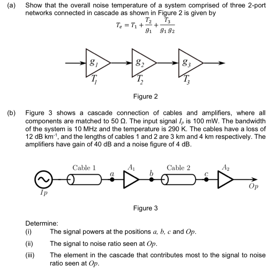 (a) Show that the overall noise temperature of a system comprised of three 2-port networks connected in cascade as shown in Figure 2 is given by Te = T1 + T2 g1 + T3 g1 g2 Figure 2 (b) Figure 3 shows a cascade connection of cables and amplifiers, where all components are matched to 50 Ω. The input signal Ip is 100 mW. The bandwidth of the system is 10 MHz and the temperature is 290 K. The cables have a loss of 12 dB km−1, and the lengths of cables 1 and 2 are 3 km and 4 km respectively. The amplifiers have gain of 40 dB and a noise figure of 4 dB. Figure 3 Determine: (i) The signal powers at the positions a, b, c and Op. (ii) The signal to noise ratio seen at Op. (iii) The element in the cascade that contributes most to the signal to noise ratio seen at Op.