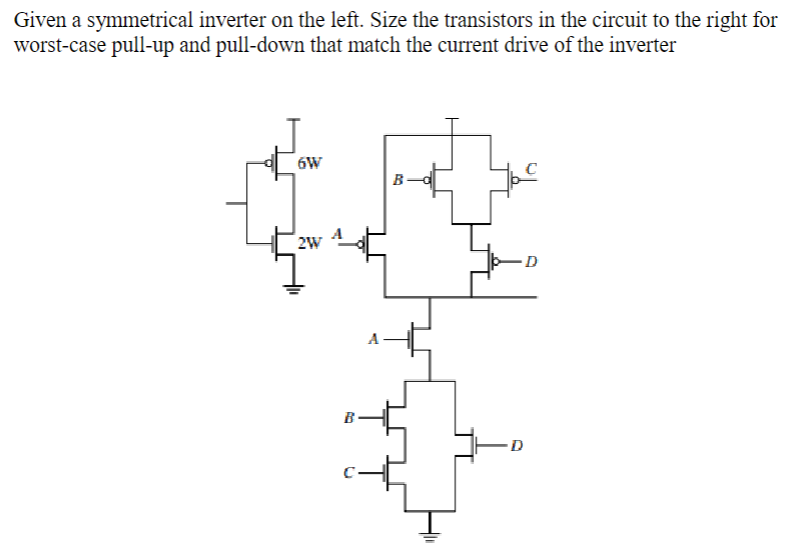 Given a symmetrical inverter on the left. Size the transistors in the circuit to the right for worst-case pull-up and pull-down that match the current drive of the inverter