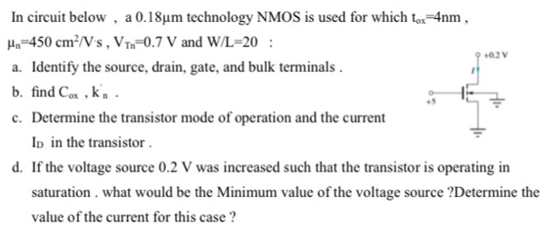 In circuit below, a 0.18 μm technology NMOS is used for which tox = 4 nm, μn = 450 cm2/V⋅s, VTn = 0.7 V and W/L = 20 : a. Identify the source, drain, gate, and bulk terminals . b. find Cox, kn. c. Determine the transistor mode of operation and the current ID in the transistor . d. If the voltage source 0.2 V was increased such that the transistor is operating in saturation . what would be the Minimum value of the voltage source ? Determine the value of the current for this case?