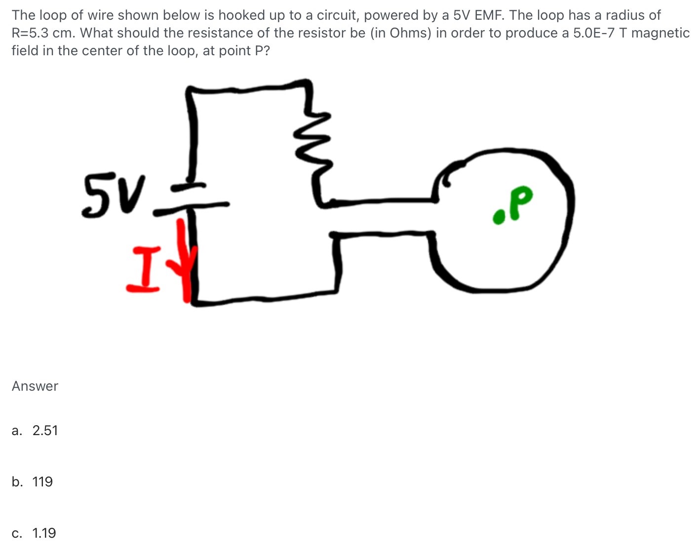 The loop of wire shown below is hooked up to a circuit, powered by a 5V EMF. The loop has a radius of R = 5.3 cm. What should the resistance of the resistor be (in Ohms) in order to produce a 5.0E-7 T magnetic field in the center of the loop, at point P? Answer a. 2.51 b. 119 c. 1.19