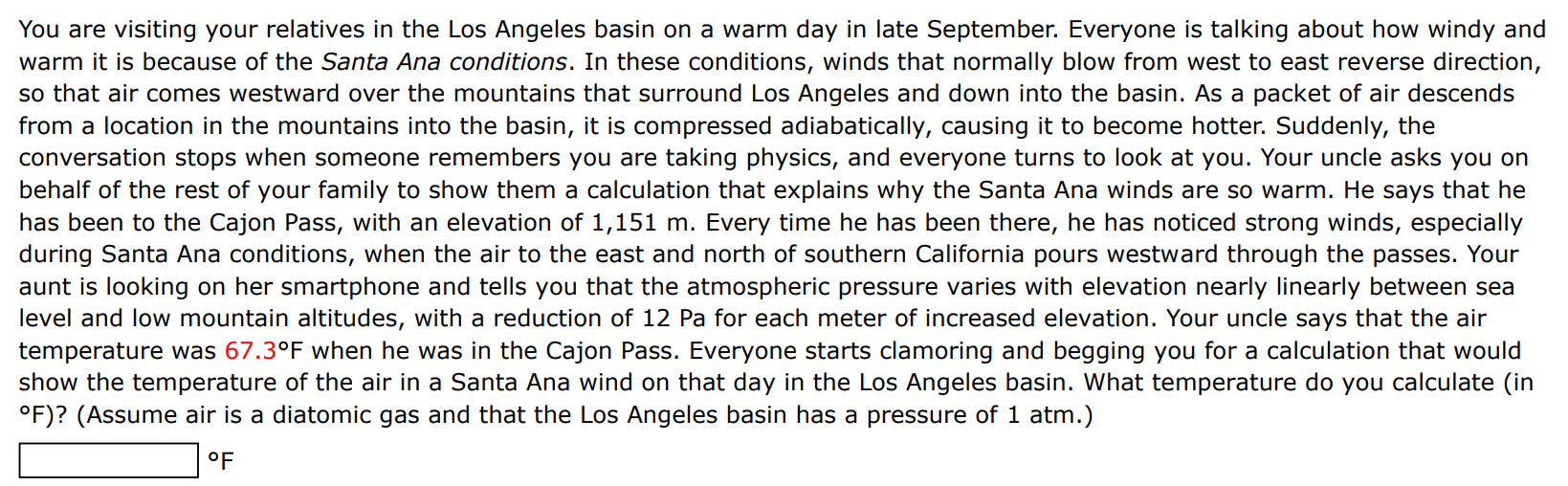 You are visiting your relatives in the Los Angeles basin on a warm day in late September. Everyone is talking about how windy and warm it is because of the Santa Ana conditions. In these conditions, winds that normally blow from west to east reverse direction, so that air comes westward over the mountains that surround Los Angeles and down into the basin. As a packet of air descends from a location in the mountains into the basin, it is compressed adiabatically, causing it to become hotter. Suddenly, the conversation stops when someone remembers you are taking physics, and everyone turns to look at you. Your uncle asks you on behalf of the rest of your family to show them a calculation that explains why the Santa Ana winds are so warm. He says that he has been to the Cajon Pass, with an elevation of 1,151 m. Every time he has been there, he has noticed strong winds, especially during Santa Ana conditions, when the air to the east and north of southern California pours westward through the passes. Your aunt is looking on her smartphone and tells you that the atmospheric pressure varies with elevation nearly linearly between sea level and low mountain altitudes, with a reduction of 12 Pa for each meter of increased elevation. Your uncle says that the air temperature was 67.3∘F when he was in the Cajon Pass. Everyone starts clamoring and begging you for a calculation that would show the temperature of the air in a Santa Ana wind on that day in the Los Angeles basin. What temperature do you calculate (in ∘F) ? (Assume air is a diatomic gas and that the Los Angeles basin has a pressure of 1 atm. ) ∘F 