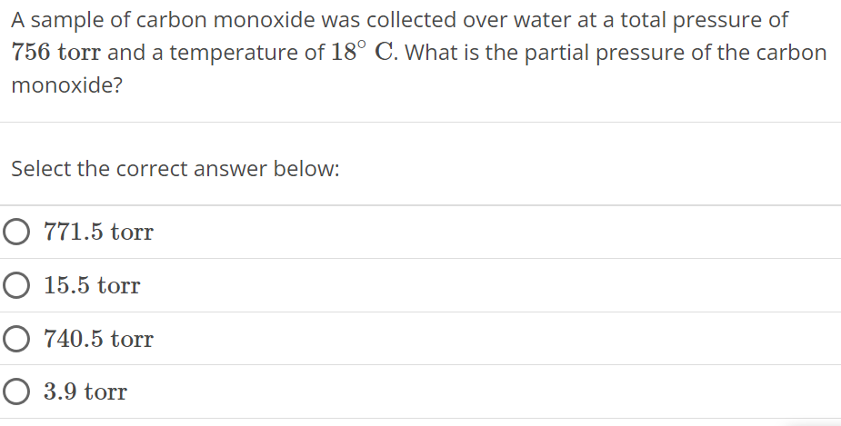 A sample of carbon monoxide was collected over water at a total pressure of 756 torr and a temperature of 18∘C. What is the partial pressure of the carbon monoxide? Select the correct answer below: 771.5 torr 15.5 torr 740.5 torr 3.9 torr