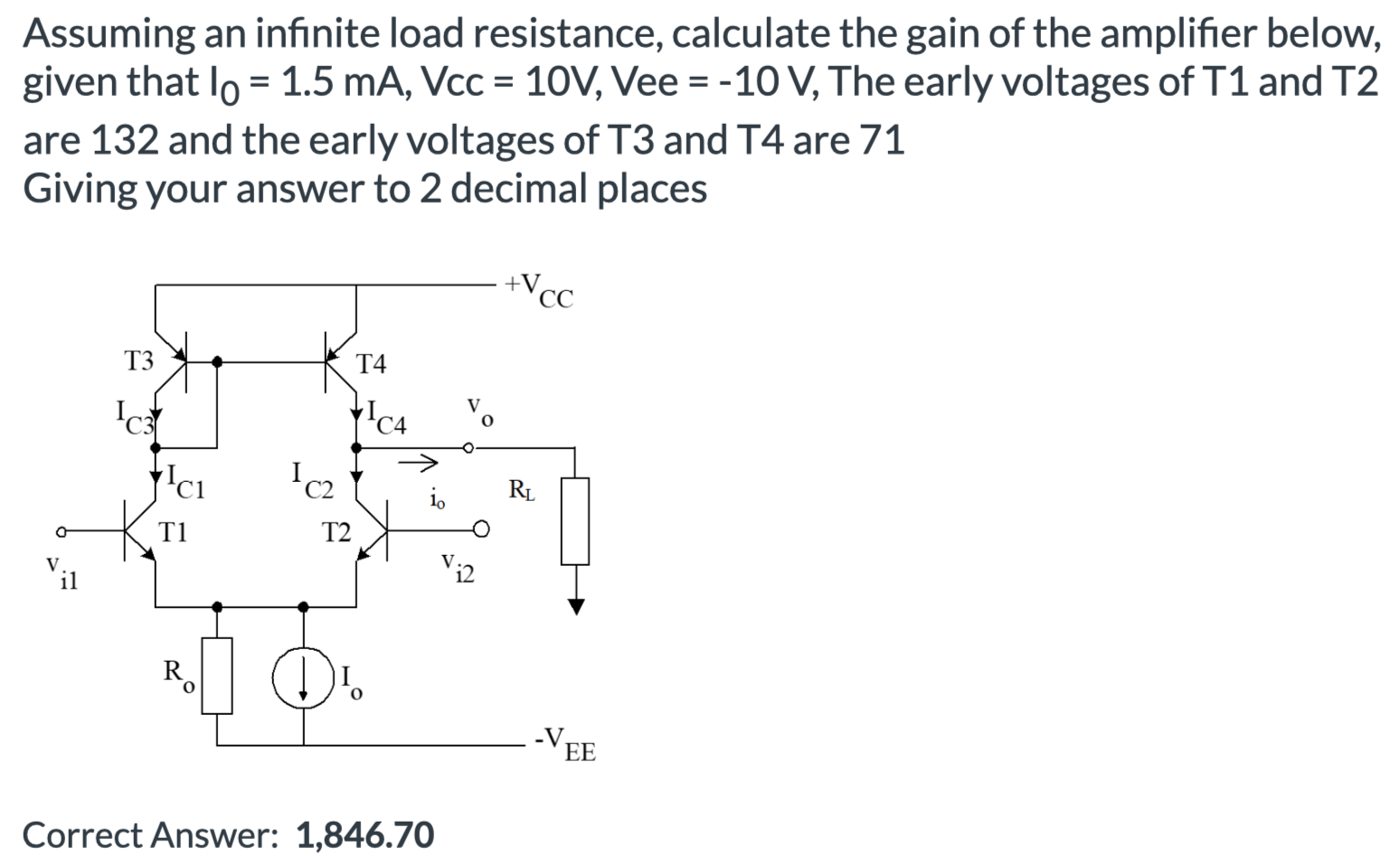 Assuming an infinite load resistance, calculate the gain of the amplifier below, given that I0 = 1.5 mA, Vcc = 10 V, Vee = −10 V, The early voltages of T1 and T2 are 132 and the early voltages of T3 and T4 are 71 Giving your answer to 2 decimal places Correct Answer: 1,846.70 