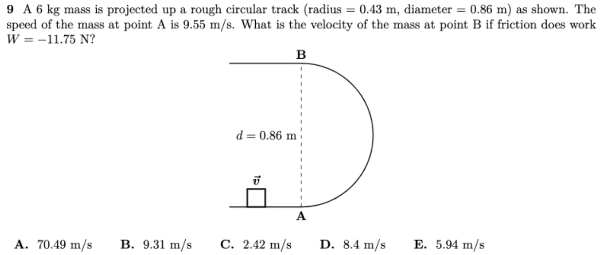 9 A 6 kg mass is projected up a rough circular track (radius = 0.43 m, diameter = 0.86 m) as shown. The speed of the mass at point A is 9.55 m/s. What is the velocity of the mass at point B if friction does work W = −11.75 N? A. 70.49 m/s B. 9.31 m/s C. 2.42 m/s D. 8.4 m/s E. 5.94 m/s