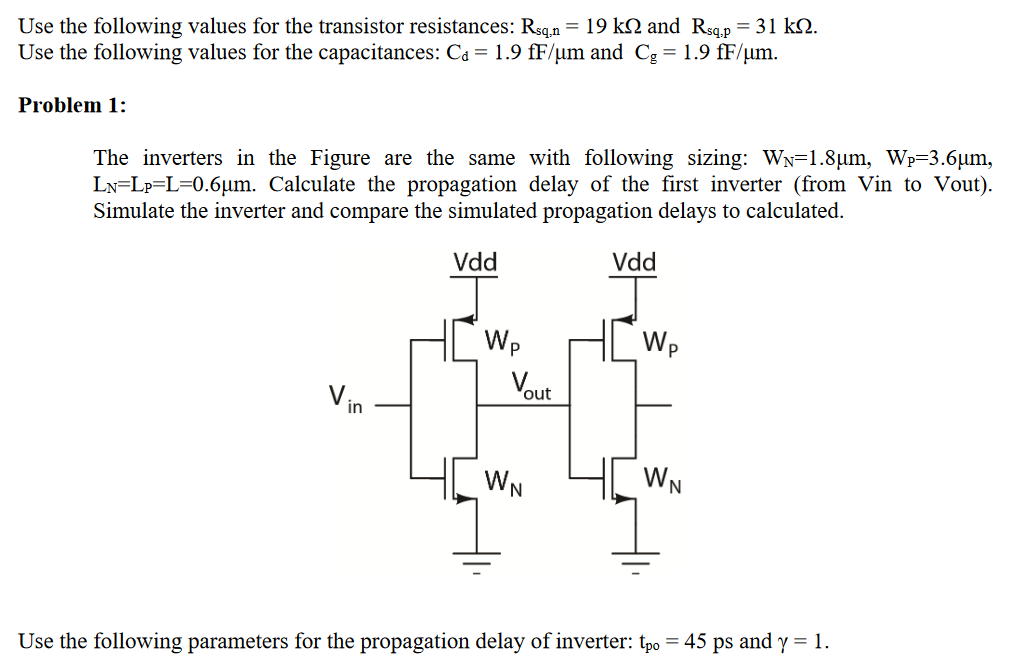 Use the following values for the transistor resistances: Rsq,n = 19 kΩ and Rsq,p = 31 kΩ. Use the following values for the capacitances: Cd = 1.9 fF/μm and Cg = 1.9 fF/μm. Problem 1: The inverters in the Figure are the same with following sizing: WN = 1.8 μm, WP = 3.6 μm, LN = LP = L = 0.6 μm. Calculate the propagation delay of the first inverter (from Vin to Vout). Simulate the inverter and compare the simulated propagation delays to calculated. Use the following parameters for the propagation delay of inverter: tpo = 45 ps and γ = 1. 