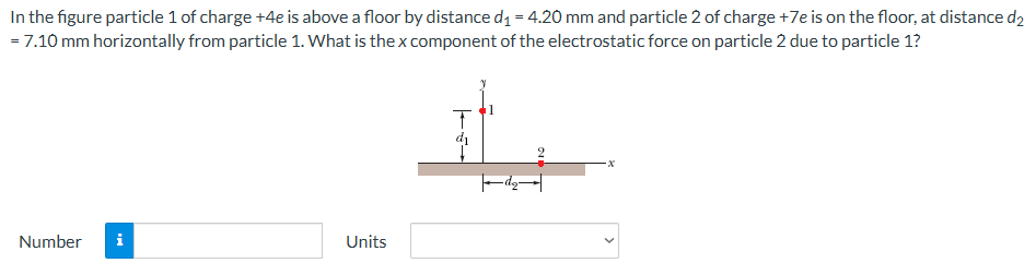 In the figure particle 1 of charge +4 e is above a floor by distance d1 = 4.20 mm and particle 2 of charge +7e is on the floor, at distance d2 = 7.10 mm horizontally from particle 1. What is the x component of the electrostatic force on particle 2 due to particle 1? Number Units