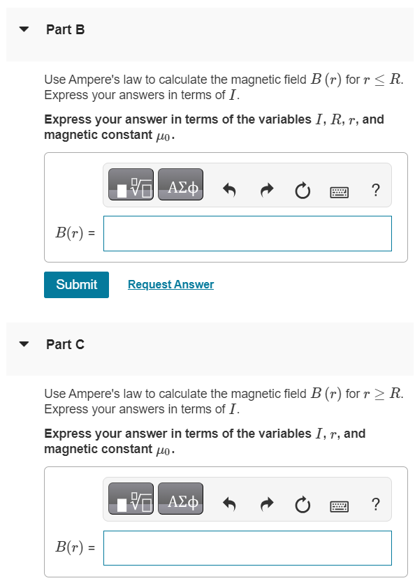 A long, straight wire with a circular cross section of radius R carries a current I. Assume that the current density is not constant across the cross section of the wire, but rather varies as J = αr, where α is a constant. Part A By the requirement that J integrated over the cross section of the wire gives the total current I, calculate the constant α in terms of I and R. Express your answer in terms of the variables I and R. Part B Use Ampere's law to calculate the magnetic field B(r) for r ≤ R. Express your answers in terms of I. Express your answer in terms of the variables I, R, r, and magnetic constant μ0. Submit Request Answer Part C Use Ampere's law to calculate the magnetic field B(r) for r ≥ R. Express your answers in terms of I. Express your answer in terms of the variables I, r, and magnetic constant μ0.