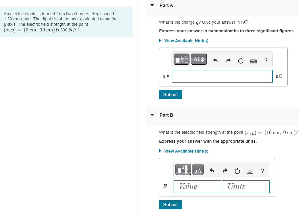 Part A An electric dipole is formed from two charges, ±q, spaced 1.20 cm apart. The dipole is at the origin, oriented along the y-axis. The electric field strength at the point (x, y) = (0 cm, 10 cm) is 390 N/C. What is the charge q? Give your answer in nC. Express your answer in nanocoulombs to three significant figures. View Available Hint(s) q = nC Submit Part B What is the electric field strength at the point (x, y) = (10 cm, 0 cm)? Express your answer with the appropriate units. View Available Hint(s) E = Value Units Submit