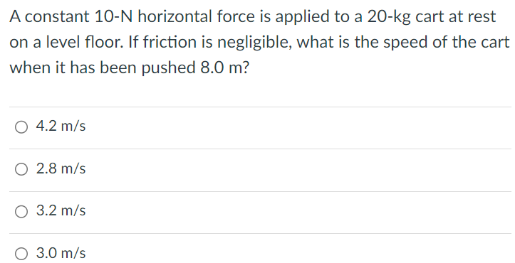 A constant 10-N horizontal force is applied to a 20-kg cart at rest on a level floor. If friction is negligible, what is the speed of the cart when it has been pushed 8.0 m? 4.2 m/s 2.8 m/s 3.2 m/s 3.0 m/s 