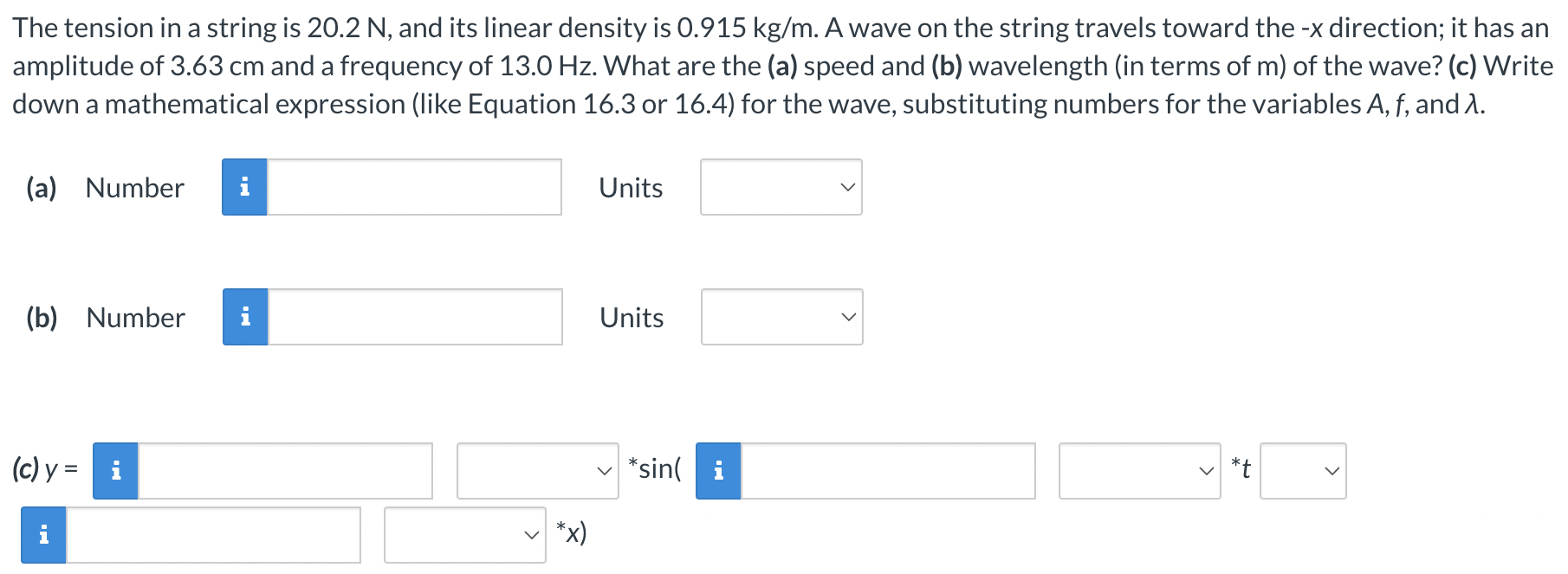 The tension in a string is 20.2 N, and its linear density is 0.915 kg/m. A wave on the string travels toward the −x direction; it has an amplitude of 3.63 cm and a frequency of 13.0 Hz. What are the (a) speed and (b) wavelength (in terms of m) of the wave? (c) Write down a mathematical expression (like Equation 16.3 or 16.4) for the wave, substituting numbers for the variables A, f, and λ. (a) Number i Units (b) Number Units (c) y = sin⁡(*t ∗x)