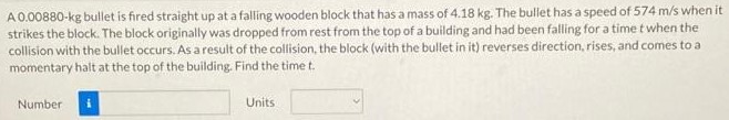 A 0.00880−kg bullet is fired straight up at a falling wooden block that has a mass of 4.18 kg. The bullet has a speed of 574 m/s when it strikes the block. The block originally was dropped from rest from the top of a building and had been falling for a time t when the collision with the bullet occurs. As a result of the collision, the block (with the bullet in it) reverses direction, rises, and comes to a momentary halt at the top of the building. Find the time t. Number Units