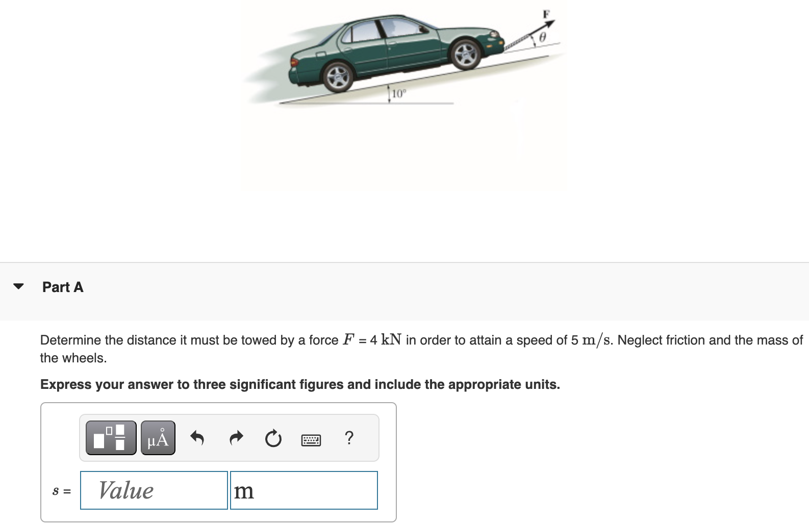 Part A Determine the distance it must be towed by a force F = 4 kN in order to attain a speed of 5 m/s. Neglect friction and the mass of the wheels. Express your answer to three significant figures and include the appropriate units. s =