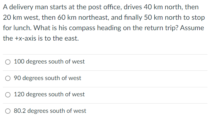 A delivery man starts at the post office, drives 40 km north, then 20 km west, then 60 km northeast, and finally 50 km north to stop for lunch. What is his compass heading on the return trip? Assume the +x-axis is to the east. 100 degrees south of west 90 degrees south of west 120 degrees south of west 80.2 degrees south of west 