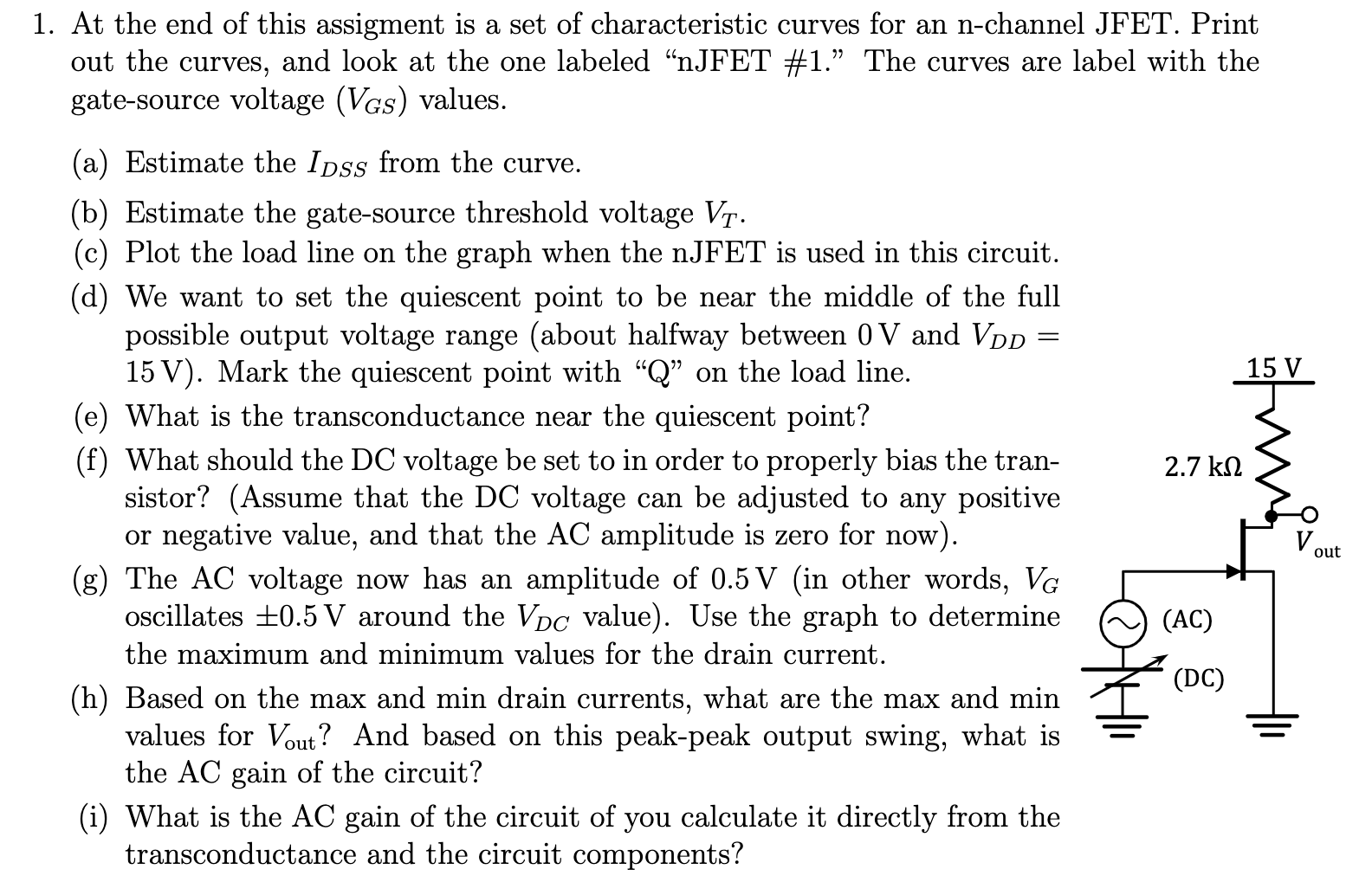 At the end of this assignment is a set of characteristic curves for an n-channel JFET. Print out the curves, and look at the one labeled "nJFET #1." The curves are label with the gate-source voltage (VGS) values. (a) Estimate the IDSS from the curve. (b) Estimate the gate-source threshold voltage VT. (c) Plot the load line on the graph when the nJFET is used in this circuit. (d) We want to set the quiescent point to be near the middle of the full possible output voltage range (about halfway between 0V and VDD = 15V). Mark the quiescent point with "Q" on the load line. (e) What is the transconductance near the quiescent point? (f) What should the DC voltage be set to in order to properly bias the transistor? (Assume that the DC voltage can be adjusted to any positive or negative value, and that the AC amplitude is zero for now). (g) The AC voltage now has an amplitude of 0. 5V (in other words, VG oscillates ±0. 5V around the VDC value). Use the graph to determine the maximum and minimum values for the drain current. (h) Based on the max and min drain currents, what are the max and min values for Vout ? And based on this peak-peak output swing, what is the AC gain of the circuit? (i) What is the AC gain of the circuit of you calculate it directly from the transconductance and the circuit components?