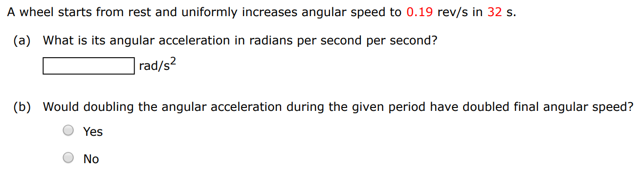 A wheel starts from rest and uniformly increases angular speed to 0.19 rev/s in 32 s. (a) What is its angular acceleration in radians per second per second? rad/s2 (b) Would doubling the angular acceleration during the given period have doubled final angular speed? Yes No 