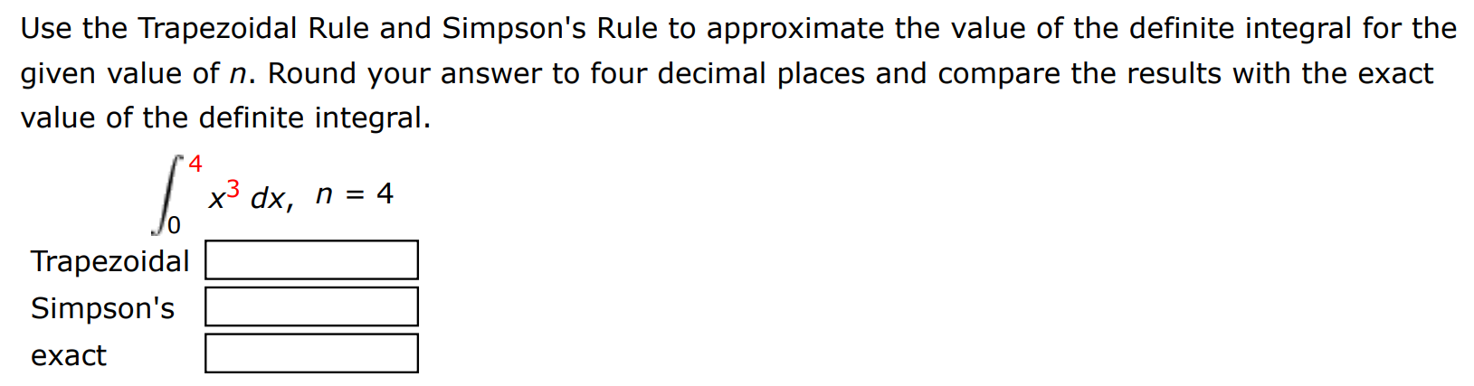 Use the Trapezoidal Rule and Simpson's Rule to approximate the value of the definite integral for the given value of n. Round your answer to four decimal places and compare the results with the exact value of the definite integral. ∫0 4 x3 dx, n = 4 Trapezoidal Simpson's exact