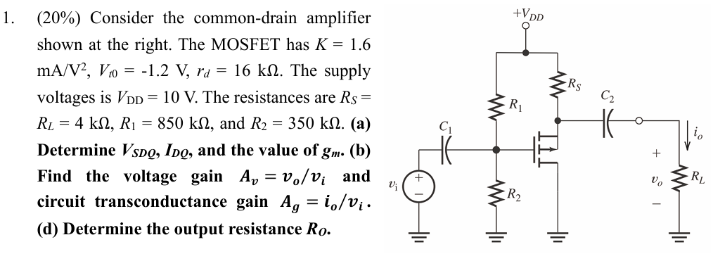 Consider the common-drain amplifier shown at the right. The MOSFET has K = 1.6 mA/V2, Vt0 = −1.2 V, rd = 16 kΩ. The supply voltages is VDD = 10 V. The resistances are RS = RL = 4 kΩ, R1 = 850 kΩ, and R2 = 350 kΩ. (a) Determine VSDQ, IDQ, and the value of gm. (b) Find the voltage gain Av = vo/vi and circuit transconductance gain Ag = io/vi. (d) Determine the output resistance Ro.