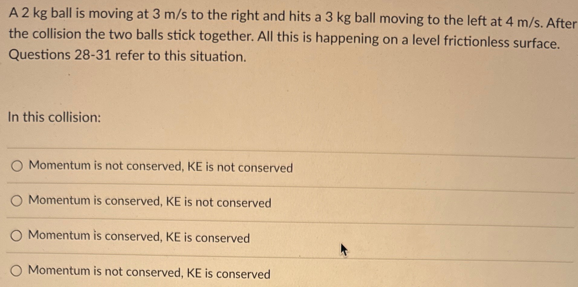 A 2 kg ball is moving at 3 m/s to the right and hits a 3 kg ball moving to the left at 4 m/s. After the collision the two balls stick together. All this is happening on a level frictionless surface. Questions 28-31 refer to this situation. In this collision: Momentum is not conserved, KE is not conserved Momentum is conserved, KE is not conserved Momentum is conserved, KE is conserved Momentum is not conserved, KE is conserved