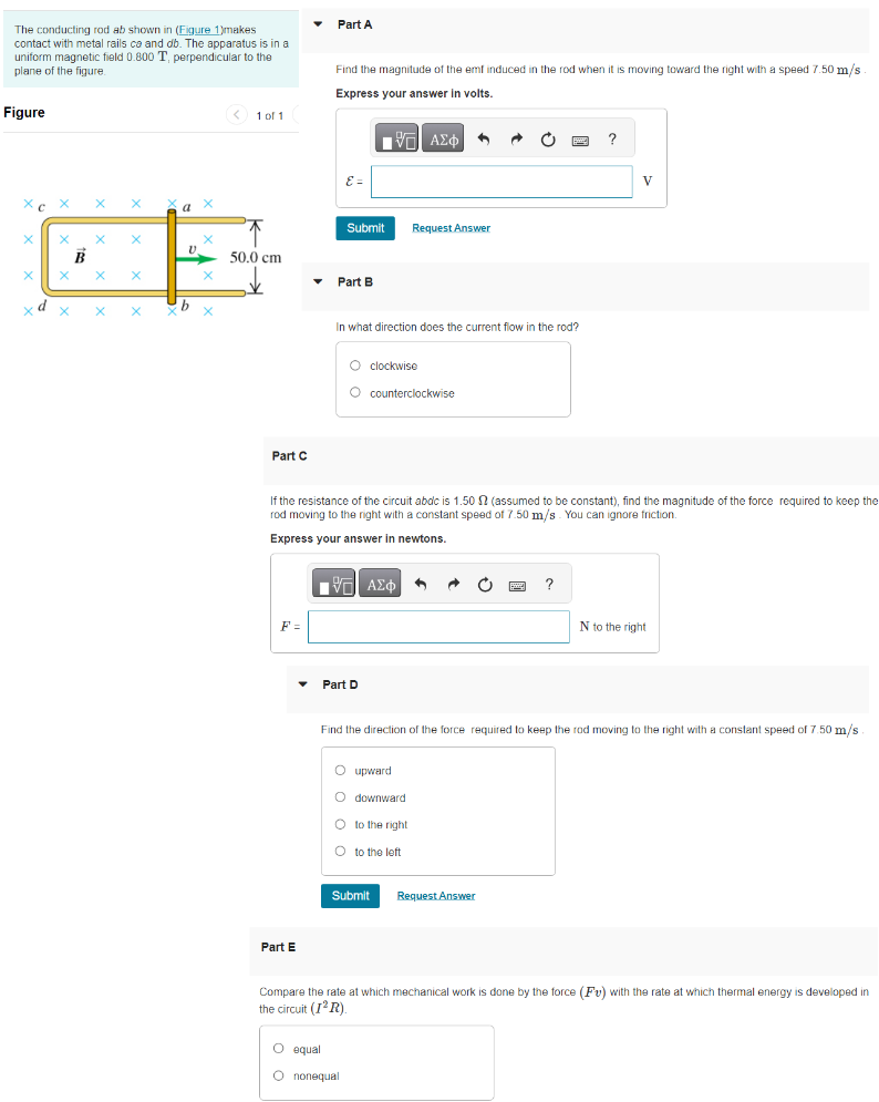 The conducting rod ab shown in (Figure 1) makes contact with metal rails ca and db. The apparatus is in a uniform magnetic field 0.800 T, perpendicular to the plane of the figure Figure 1 of 1 Part A Find the magnitude of the emt induced in the rod when it is moving toward the right with a speed 7.50 m/s. Express your answer in volts. Submit Request Answer Part B In what direction does the current flow in the rod? clockwise counterclockwise Part C If the resistance of the circuit abdc is 1.50 Ω (assumed to be constant), find the magnitude of the force required to keep the rod moving to the right with a constant speed of 7.50 m/s. You can ignore friction. Express your answer in newtons. Part D Find the direction of the force required to keep the rod moving to the right with a constant speed of 7.50 m/s. upward downward to the right to the left Submit Request Answer Part E Compare the rate at which mechanical work is done by the force (Fv) with the rate at which thermal energy is developed in the circuit (I2R). equal nonequal