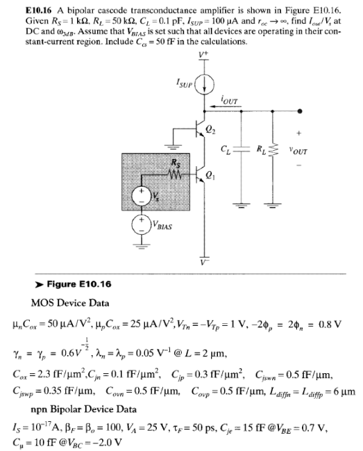 E10.16 A bipolar cascode transconductance amplifier is shown in Figure E10.16. Given RS = 1 kΩ, RL = 50 kΩ, CL = 0.1 pF, ISUP = 100 μA and roc→∞, find Iout/Vs at DC and ωMBB . Assume that VBBAS is set such that all devices are operating in their constant-current region. Include Ccs = 50 fF in the calculations.