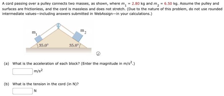 A cord passing over a pulley connects two masses, as shown, where m1 = 2.80 kg and m2 = 6.50 kg. Assume the pulley and surfaces are frictionless, and the cord is massless and does not stretch. (Due to the nature of this problem, do not use rounded intermediate values-including answers submitted in WebAssign-in your calculations.) (4) (a) What is the acceleration of each block? (Enter the magnitude in m/s2.) m/s2 (b) What is the tension in the cord (in N )? N