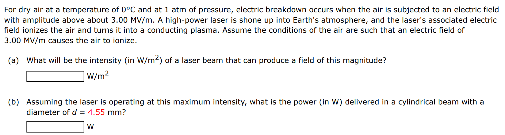 For dry air at a temperature of 0∘C and at 1 atm of pressure, electric breakdown occurs when the air is subjected to an electric field with amplitude above about 3.00 MV/m. A high-power laser is shone up into Earth's atmosphere, and the laser's associated electric field ionizes the air and turns it into a conducting plasma. Assume the conditions of the air are such that an electric field of 3.00 MV/m causes the air to ionize. (a) What will be the intensity (in W/m2) of a laser beam that can produce a field of this magnitude? W/m2 (b) Assuming the laser is operating at this maximum intensity, what is the power (in W) delivered in a cylindrical beam with a diameter of d = 4.55 mm? W