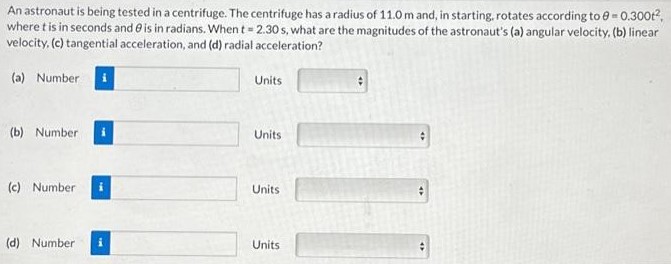 An astronaut is being tested in a centrifuge. The centrifuge has a radius of 11.0 m and, in starting, rotates according to θ = 0.300t2, where t is in seconds and θ is in radians. When t = 2.30 s, what are the magnitudes of the astronaut's (a) angular velocity, (b) linear velocity, (c) tangential acceleration, and (d) radial acceleration? (a) Number Units (b) Number Units (c) Number Units (d) Number Units