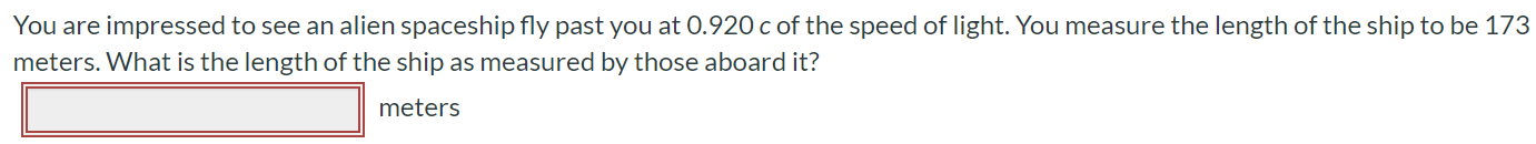 You are impressed to see an alien spaceship fly past you at 0.920c of the speed of light. You measure the length of the ship to be 173 meters. What is the length of the ship as measured by those aboard it? meters